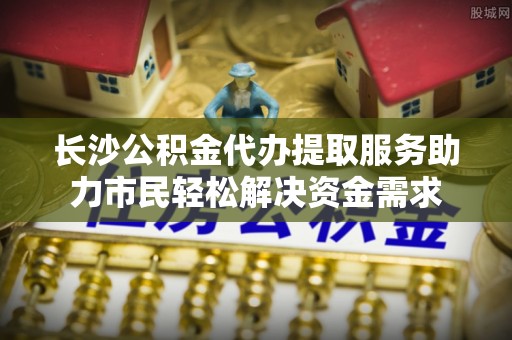 萝北长沙公积金代办提取服务助力市民轻松解决资金需求