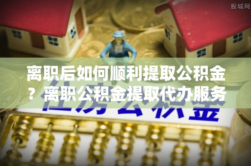 萝北离职后如何顺利提取公积金？离职公积金提取代办服务帮你搞定！