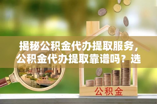萝北揭秘公积金代办提取服务，公积金代办提取靠谱吗？选择需谨慎