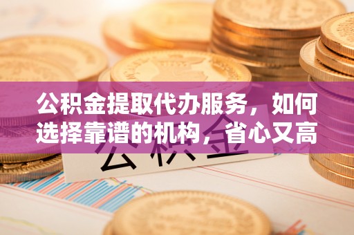 萝北公积金提取代办服务，如何选择靠谱的机构，省心又高效
