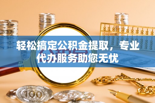 萝北轻松搞定公积金提取，专业代办服务助您无忧