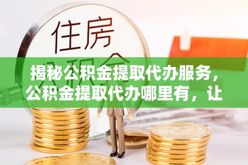萝北揭秘公积金提取代办服务，公积金提取代办哪里有，让你省时省心的解决方案