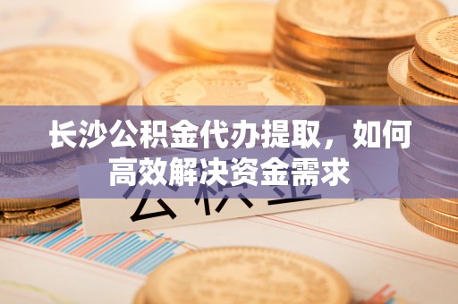 萝北长沙公积金代办提取，如何高效解决资金需求