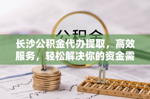 萝北长沙公积金代办提取，高效服务，轻松解决你的资金需求