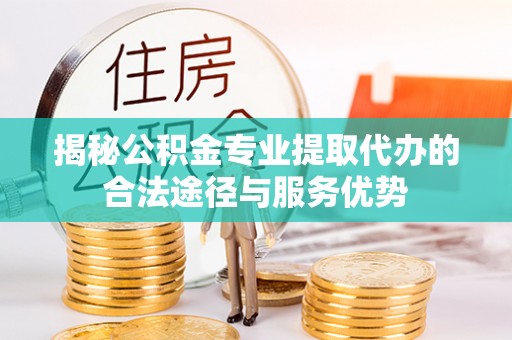 萝北揭秘公积金专业提取代办的合法途径与服务优势