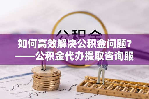 萝北如何高效解决公积金问题？——公积金代办提取咨询服务指南