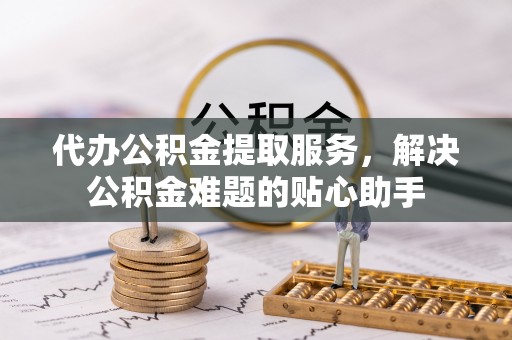 萝北代办公积金提取服务，解决公积金难题的贴心助手