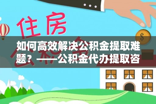 萝北如何高效解决公积金提取难题？——公积金代办提取咨询服务全解析