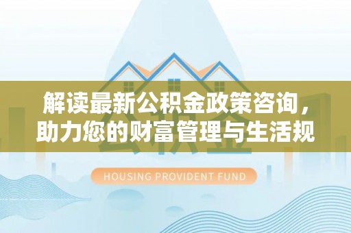 萝北解读最新公积金政策咨询，助力您的财富管理与生活规划