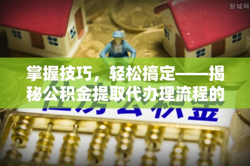 萝北掌握技巧，轻松搞定——揭秘公积金提取代办理流程的关键步骤