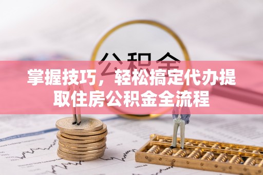 萝北掌握技巧，轻松搞定代办提取住房公积金全流程