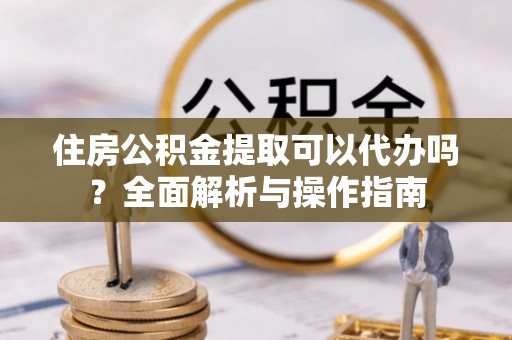 萝北住房公积金提取可以代办吗？全面解析与操作指南