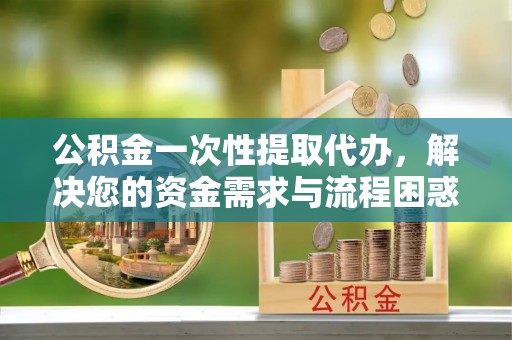 萝北公积金一次性提取代办，解决您的资金需求与流程困惑