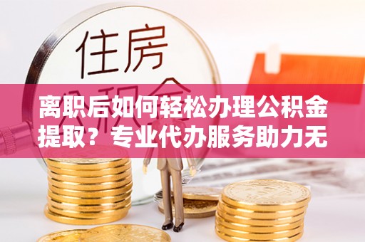 萝北离职后如何轻松办理公积金提取？专业代办服务助力无忧