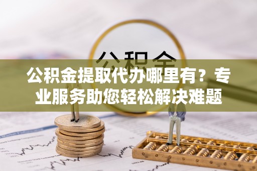萝北公积金提取代办哪里有？专业服务助您轻松解决难题